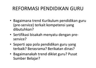 REFORMASI PENDIDIKAN GURU

• Bagaimana trend Kurikulum pendidikan guru
  (pre-service) terkait kompetensi yang
  dibutuhkan?
• Sertifikasi bisakah menyatu dengan pre-
  service?
• Seperti apa pola pendidikan guru yang
  terbaik? Berasrama? Berikatan dinas?
• Bagaimanakah trend diklat guru? Pusat
  Sumber Belajar?
 