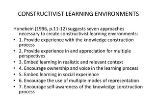 CONSTRUCTIVIST LEARNING ENVIRONMENTS

Honebein (1996, p.11-12) suggests seven approaches
  necessary to create constructivist learning environments:
• 1. Provide experience with the knowledge construction
  process
• 2. Provide experience in and appreciation for multiple
  perspectives
• 3. Embed learning in realistic and relevant context
• 4. Encourage ownership and voice in the learning process
• 5. Embed learning in social experience
• 6. Encourage the use of multiple modes of representation
• 7. Encourage self-awareness of the knowledge construction
  process
 