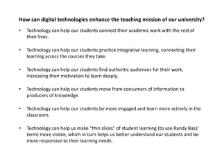 How can digital technologies enhance the teaching mission of our university?
•   Technology can help our students connect their academic work with the rest of
    their lives.

•   Technology can help our students practice integrative learning, connecting their
    learning across the courses they take.

•   Technology can help our students find authentic audiences for their work,
    increasing their motivation to learn deeply.

•   Technology can help our students move from consumers of information to
    producers of knowledge.

•   Technology can help our students be more engaged and learn more actively in the
    classroom.

•   Technology can help us make “thin slices” of student learning (to use Randy Bass’
    term) more visible, which in turn helps us better understand our students and be
    more responsive to their learning needs.
 