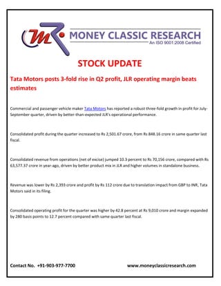 STOCK UPDATE
Tata Motors posts 3-fold rise in Q2 profit, JLR operating margin beats
estimates
Commercial and passenger vehicle maker Tata Motors has reported a robust three-fold growth in profit for July-
September quarter, driven by better-than-expected JLR's operational performance.
Consolidated profit during the quarter increased to Rs 2,501.67 crore, from Rs 848.16 crore in same quarter last
fiscal.
Consolidated revenue from operations (net of excise) jumped 10.3 percent to Rs 70,156 crore, compared with Rs
63,577.37 crore in year-ago, driven by better product mix in JLR and higher volumes in standalone business.
Revenue was lower by Rs 2,393 crore and profit by Rs 112 crore due to translation impact from GBP to INR, Tata
Motors said in its filing.
Consolidated operating profit for the quarter was higher by 42.8 percent at Rs 9,010 crore and margin expanded
by 280 basis points to 12.7 percent compared with same quarter last fiscal.
Contact No. +91-903-977-7700 www.moneyclassicresearch.com
 