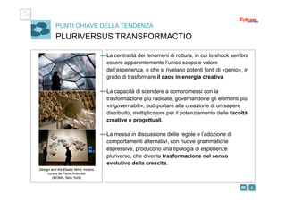 i m 
PUNTI CHIAVE DELLA TENDENZA
PLURIVERSUS TRANSFORMACTIO
La centralità dei fenomeni di rottura, in cui lo shock sembra
essere apparentemente l’unico scopo e valore
dell’esperienza, e che si rivelano potenti fonti di «genio», in
grado di trasformare il caos in energia creativa.
La capacità di scendere a compromessi con la
trasformazione più radicale, governandone gli elementi più
«ingovernabili», può portare alla creazione di un sapere
distribuito, moltiplicatore per il potenziamento delle facoltà
creative e progettuali.
La messa in discussione delle regole e l’adozione di
comportamenti alternativi, con nuove grammatiche
espressive, producono una tipologia di esperienze
pluriverso, che diventa trasformazione nel senso
evolutivo della crescita.
Design and the Elastic Mind, mostra
curata da Paola Antonelli
(MOMA, New York)
 