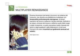 i m 
Diverse dimensioni del tempo convivono nel sistema del
consumo, che diventa una piattaforma multiplayer con
temporalità profondamente eterogenee: al tempo
operativo del lavoro si affianca il tempo edonista, dedicato a
se stessi; al tempo del dovere si affianca quello dello svago
e della ricreazione; a quello precipitoso quello rilassato dei
giochi e degli spettacoli, della distensione, di tutti quei
momenti che siano incentrati sui godimenti sensuali ed
estetici.
Street Signals, Seoul
LA TENDENZA
MULTIPLAYER RENAISSANCE
 