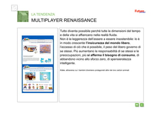 i m 
Tutto diventa possibile perché tutte le dimensioni del tempo
e della vita si affiancano nella realtà fluida.
Non è la leggerezza dell’essere a essere insostenibile: lo è
in modo crescente l’insicurezza del mondo libero,
l’eccesso di ciò che è possibile, il peso del libero governo di
se stessi. Più aumentano le responsabilità di se stessi e le
preoccupazioni, più si afferma il bisogno di consumo, di
abbandono vicino allo sforzo zero, di spensieratezza
intelligente.
Kideo, attraverso cui i bambini diventano protagonisti attivi dei loro cartoni animati
LA TENDENZA
MULTIPLAYER RENAISSANCE
 