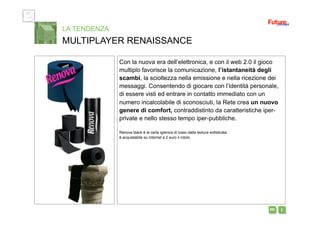 i m 
Con la nuova era dell’elettronica, e con il web 2.0 il gioco
multiplo favorisce la comunicazione, l’istantaneità degli
scambi, la scioltezza nella emissione e nella ricezione dei
messaggi. Consentendo di giocare con l’identità personale,
di essere visti ed entrare in contatto immediato con un
numero incalcolabile di sconosciuti, la Rete crea un nuovo
genere di comfort, contraddistinto da caratteristiche iper-
private e nello stesso tempo iper-pubbliche.
Renova black è la carta igienica di lusso dalla texture sofisticata:
è acquistabile su Internet a 2 euro il rotolo
LA TENDENZA
MULTIPLAYER RENAISSANCE
 