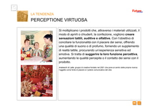 i m 
Si moltiplicano i prodotti che, attraverso i materiali utilizzati, il
modo di aprirli o chiuderli, la confezione, vogliono creare
sensazioni tattili, auditive e olfattive. Con l’obiettivo di
conciliare la funzionalità con il piacere dei sensi, offrendo
una qualità di suono o di profumo, fornendo un supplemento
di realtà tattile, procurando un’esperienza sensitiva ed
emotiva. Si tratta di suggerire la loro funzione percettiva,
aumentando le qualità percepite o il contatto dei sensi con il
prodotto.
Arabeschi di Latte, gruppo di creative fondato nel 2001 che pone al centro della propria ricerca
l’oggetto come fonte di piacere e il potere comunicativo del cibo
LA TENDENZA
PERCEPTIONE VIRTUOSA
 