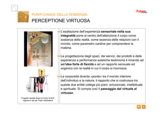 i m 
L’esaltazione dell’esperienza sensoriale nella sua
integralità pone al centro dell’attenzione il corpo come
sostanza della realtà, come essenza delle relazioni con il
mondo, come parametro cardine per comprendere la
materia.
La progettazione degli spazi, dei servizi, dei prodotti e delle
esperienze e performance estetiche testimonia il rimando ad
un’idea forte di fisicità e ad un rapporto sensuale ed
organico con la realtà in cui il corpo si riconosce.
La corporeità diventa «ponte» tra il mondo interiore
dell’individuo e la natura; il rapporto che si costruisce tra
queste due entità collega più piani: emozionale, intellettuale
e spirituale. Si compie così il passaggio dal virtuale al
virtuoso.
PUNTI CHIAVE DELLA TENDENZA
PERCEPTIONE VIRTUOSA
Progetto Upside Down di Victor & Rolf,
negozio e set per Piper-Heidesieck
 