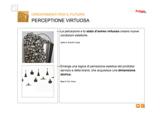 i m 
ORIENTAMENTI PER IL FUTURO
PERCEPTIONE VIRTUOSA
La percezione e lo stato d’animo virtuoso creano nuove
condizioni estetiche.
Spills di Subodh Gupta
Emerge una logica di percezione estetica del prodotto/
servizio e della brand, che acquisisce una dimensione
storica.
Beat di Tom Dixon
 