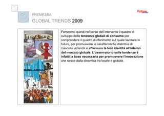 PREMESSA
GLOBAL TRENDS 2009
Forniremo quindi nel corso dell’intervento il quadro di
sviluppo delle tendenze globali di consumo per
comprendere il quadro di riferimento sul quale lavorare in
futuro, per promuovere le caratteristiche distintive di
ciascuna azienda e affermare la loro identità all’interno
del mercato globale. L’osservatorio sulle tendenze è
infatti la base necessaria per promuovere l’innovazione
che nasce dalla dinamica tra locale e globale.
 
