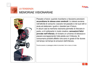 i m 
Passato e futuro: quando ricordiamo o facciamo previsioni
accendiamo le stesse aree cerebrali. Lo stesso avviene
nell’attività di consumo: scavare nel passato e nei suoi stili ci
aiuta ad elaborare i gusti e i desideri per il futuro.
In alcuni casi la memoria visionaria permette di ritrovare in
parte, e di riutilizzarle in modo creativo, sensazioni felici
provate nell’infanzia, di ricreare un universo di dolcezza e
piacere sovrapponendo l’età adulta con l’infanzia. Si
consumano prodotti affettivi che sono in grado di far durare
nel tempo nel tempo le emozioni dell’infanzia.
Porsche propone un passeggino dotato di pneumatici, freni a mano e di sosta
LA TENDENZA
MEMORIAE VISIONARIAE
 
