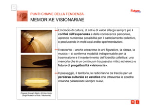 i m 
L’incrocio di culture, di stili e di valori allarga sempre più i
confini dell’esperienza e della conoscenza personale,
aprendo numerose possibilità per il cambiamento collettivo,
e producendo in molti casi ardite sperimentazioni.
Il racconto – anche attraverso le arti figurative, la danza, la
musica – si conferma modalità indispensabile per la
trasmissione e il mantenimento dell’identità collettiva: una
memoria che è un continuum tra passato mitico ed eroico e
futuro di progettualità «visionaria».
Il paesaggio, il territorio, le radici fanno da traccia per un
percorso culturale ed estetico che attraversa le epoche
creando parallelismi sempre nuovi.
PUNTI CHIAVE DELLA TENDENZA
MEMORIAE VISIONARIAE
Prayers through Washi, di Eriko Horiki
(Sogo Museum of Arts, Yokohama)
 