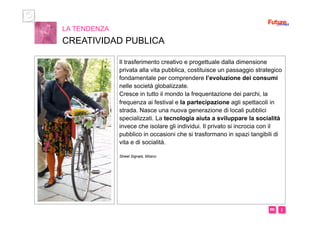 i m 
Il trasferimento creativo e progettuale dalla dimensione
privata alla vita pubblica, costituisce un passaggio strategico
fondamentale per comprendere l’evoluzione dei consumi
nelle società globalizzate.
Cresce in tutto il mondo la frequentazione dei parchi, la
frequenza ai festival e la partecipazione agli spettacoli in
strada. Nasce una nuova generazione di locali pubblici
specializzati. La tecnologia aiuta a sviluppare la socialità
invece che isolare gli individui. Il privato si incrocia con il
pubblico in occasioni che si trasformano in spazi tangibili di
vita e di socialità.
Street Signals, Milano
LA TENDENZA
CREATIVIDAD PUBLICA
 