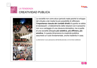 i m 
LA TENDENZA
CREATIVIDAD PUBLICA
La socialità non corre alcun pericolo reale poiché lo sviluppo
del virtuale e dei media ha più possibilità di rafforzare
l’importanza vissuta dei contatti diretti di quante ne abbia
di declassarli. L’indebolimento delle relazioni con il prossimo
non va a vantaggio di una clausura domestica, ma a quella
di una socialità allargata più selettiva, più effimera, più
emotiva. In questa dimensione la creatività pubblica
assumerà un ruolo fondamentale, anche trasferita in casa.
La città diventa il nuovo palcoscenico dell’identità personale, al di là di facili collettivismi
 