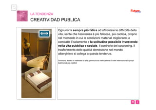 i m 
Ognuno fa sempre più fatica ad affrontare le difficoltà della
vita, sente che l’esistenza è più faticosa, più caotica, proprio
nel momento in cui le condizioni materiali migliorano, e
combatte l’isolamento e la solitudine possibile investendo
nella vita pubblica e sociale. Il contrario del cocooning. Il
trasferimento delle qualità domestiche nel mondo
alberghiero si collega a questa tendenza.
Simmons, leader in materassi di alta gamma trova nelle catene di hotel internazionali i propri
testimonial più credibili
LA TENDENZA
CREATIVIDAD PUBLICA
 