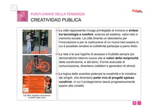 i m 
La città rappresenta il luogo privilegiato di incrocio e sintesi
tra tecnologia e comfort, scienza ed estetica, valori etici e
memoria sociale. La città diventa un laboratorio per
l’innovazione e per la costruzione di un nuovo ben-essere in
cui è possibile rendere la collettività partecipe a pieno titolo.
La rete e le sue logiche di accesso e fruibilità sempre più
democratiche ridanno nuova vita ai valori della reciprocità,
della condivisione, e del dono. Forme avanzate di
comunicazione, diventano collettori e generatori di stimoli.
La logica dello scambio potenzia la creatività e le iniziative
dei singoli, che diventano parte viva di progetti spesso
condivisi, in cui il protagonismo lascia progressivamente
spazio alla coralità.
PUNTI CHIAVE DELLA TENDENZA
CREATIVIDAD PUBLICA
City Bike: progetto-provocazione
di DKNY (New York)
 