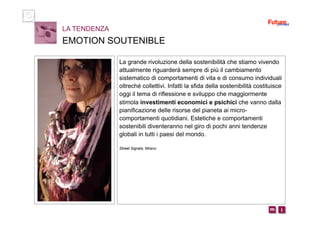 i m 
La grande rivoluzione della sostenibilità che stiamo vivendo
attualmente riguarderà sempre di più il cambiamento
sistematico di comportamenti di vita e di consumo individuali
oltreché collettivi. Infatti la sfida della sostenibilità costituisce
oggi il tema di riflessione e sviluppo che maggiormente
stimola investimenti economici e psichici che vanno dalla
pianificazione delle risorse del pianeta ai micro-
comportamenti quotidiani. Estetiche e comportamenti
sostenibili diventeranno nel giro di pochi anni tendenze
globali in tutti i paesi del mondo.
Street Signals, Milano
LA TENDENZA
EMOTION SOUTENIBLE
 