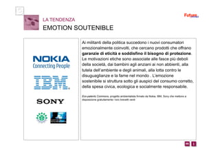 i m 
Ai militanti della politica succedono i nuovi consumatori
emozionalmente coinvolti, che cercano prodotti che offrano
garanzie di eticità e soddisfino il bisogno di protezione.
Le motivazioni etiche sono associate alle fasce più deboli
della società, dai bambini agli anziani ai non abbienti, alla
tutela dell’ambiente e degli animali, alla lotta contro le
disuguaglianze e la fame nel mondo . L’emozione
sostenibile si struttura sotto gli auspici del consumo corretto,
della spesa civica, ecologica e socialmente responsabile.
Eco-patents Commons, progetto ambientalista firmato da Nokia, IBM, Sony che mettono a
disposizione gratuitamente i loro brevetti verdi
LA TENDENZA
EMOTION SOUTENIBLE
 