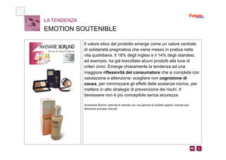 i m 
Il valore etico del prodotto emerge come un valore centrale
di solidarietà pragmatica che viene messo in pratica nella
vita quotidiana. Il 18% degli inglesi e il 14% degli olandesi,
ad esempio, ha già boicottato alcuni prodotti alla luce di
criteri civici. Emerge chiaramente la tendenza ad una
maggiore riflessività del consumatore che si completa con
valutazione e attenzione: scegliere con cognizione di
causa, per minimizzare gli effetti delle sostanze nocive, per
mettere in atto strategie di prevenzione dei rischi. Il
benessere non è più concepibile senza sicurezza.
Annemarie Borlind, azienda di cosmesi con una gamma di prodotti organici, lavorati solo
attraverso processi manuali
LA TENDENZA
EMOTION SOUTENIBLE
 