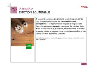 i m 
Il consumo non viene più praticato senza il sapere, senza
una prospettiva informata, senza una riflessione
competente. I comportamenti d’acquisto si forgiano alla
luce di conoscenze esperte, trasmesse dai media e dalla
Rete. Cambiando le sue abitudini, facendo scelte illuminate,
il consum-attore si propone come un protagonista libero, che
valuta i rischi e discrimina i prodotti.
Listone Giordano per la sua collezione Antique usa solo legni restaurati recuperati da vecchie
travi e botti di vino
LA TENDENZA
EMOTION SOUTENIBLE
 