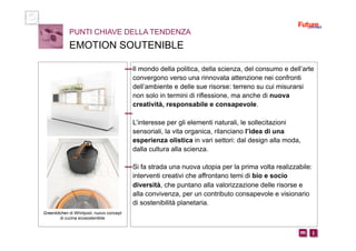 i m 
Il mondo della politica, della scienza, del consumo e dell’arte
convergono verso una rinnovata attenzione nei confronti
dell’ambiente e delle sue risorse: terreno su cui misurarsi
non solo in termini di riflessione, ma anche di nuova
creatività, responsabile e consapevole.
L’interesse per gli elementi naturali, le sollecitazioni
sensoriali, la vita organica, rilanciano l’idea di una
esperienza olistica in vari settori: dal design alla moda,
dalla cultura alla scienza.
Si fa strada una nuova utopia per la prima volta realizzabile:
interventi creativi che affrontano temi di bio e socio
diversità, che puntano alla valorizzazione delle risorse e
alla convivenza, per un contributo consapevole e visionario
di sostenibilità planetaria.
PUNTI CHIAVE DELLA TENDENZA
EMOTION SOUTENIBLE
Greenkitchen di Whirlpool, nuovo concept
di cucina ecosostenibile
 