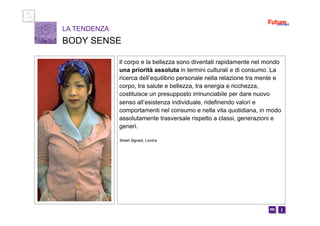 i m 
Il corpo e la bellezza sono diventati rapidamente nel mondo
una priorità assoluta in termini culturali e di consumo. La
ricerca dell’equilibrio personale nella relazione tra mente e
corpo, tra salute e bellezza, tra energia e ricchezza,
costituisce un presupposto irrinunciabile per dare nuovo
senso all’esistenza individuale, ridefinendo valori e
comportamenti nel consumo e nella vita quotidiana, in modo
assolutamente trasversale rispetto a classi, generazioni e
generi.
Street Signals, Londra
LA TENDENZA
BODY SENSE
 