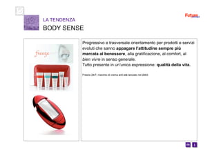 i m 
Progressivo e trasversale orientamento per prodotti e servizi
evoluti che sanno appagare l’attitudine sempre più
marcata al benessere, alla gratificazione, al comfort, al
bien vivre in senso generale.
Tutto presente in un’unica espressione: qualità della vita.
Freeze 24/7, marchio di crema anti-età lanciato nel 2003
LA TENDENZA
BODY SENSE
 