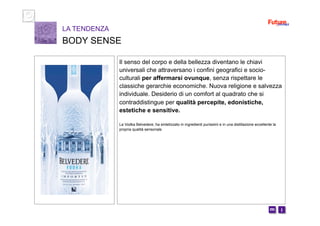 i m 
Il senso del corpo e della bellezza diventano le chiavi
universali che attraversano i confini geografici e socio-
culturali per affermarsi ovunque, senza rispettare le
classiche gerarchie economiche. Nuova religione e salvezza
individuale. Desiderio di un comfort al quadrato che si
contraddistingue per qualità percepite, edonistiche,
estetiche e sensitive.
La Vodka Belvedere, ha sintetizzato in ingredienti purissimi e in una distillazione eccellente la
propria qualità sensoriale
LA TENDENZA
BODY SENSE
 