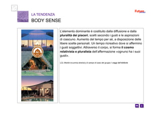 i m 
L’elemento dominante è costituito dalla diffusione e dalla
pluralità dei piaceri, scelti secondo i gusti e le aspirazioni
di ciascuno. Aumento del tempo per sé, a disposizione delle
libere scelte personali. Un tempo ricreativo dove si affermino
i gusti soggettivi. Attraverso il corpo, si forma il cosmo
relativista e pluralista dell’affermazione «ognuno ha i suoi
gusti».
LCL World è la prima directory di camps di lusso del gruppo I viaggi dell’elefante
LA TENDENZA
BODY SENSE
 