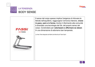 i m 
Il senso del corpo spesso implica l’esigenza di ritrovare la
felicità nell’equilibrio, raggiungere l’armonia interiore, vivere
in pace, sani e in forma. Anche il riferimento alla comunità
è diventato una tecnologia del Sé, del proprio senso del
corpo. Condividere per valorizzare e affermare se stessi.
In una dimensione di edonismo ben temperato.
La linea Time disegnata da Alberto del Biondi per Fassi Sport
LA TENDENZA
BODY SENSE
 