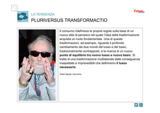 i m 
LA TENDENZA
PLURIVERSUS TRANSFORMACTIO
Il consumo ridefinisce le proprie regole sulla base di un
nuovo stile di pensiero nel quale l’idea della trasformazione
acquista un ruolo fondamentale. Una di queste
trasformazioni, ad esempio, riguarda il profondo
cambiamento dei due mondi del lusso e del basic,
tradizionalmente contrapposti, e la ricerca di un nuovo
punto di equilibrio tra nuovo lusso e nuovo basic. Si
tratta di una trasformazione multilaterale dalle conseguenze
inaspettate e imprevedibili che definiremo il lusso
necessario.
Street Signals, Stoccolma
 