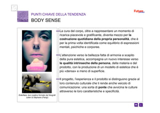 i m 
La cura del corpo, oltre a rappresentare un momento di
ricarica piacevole e gratificante, diventa mezzo per la
costruzione quotidiana della propria personalità, che è
per la prima volta identificata come equilibrio di espressioni
mentali, psichiche e corporee.
L’attenzione verso la bellezza fatta di armonia a scapito
della pura estetica, accompagna un nuovo interesse verso
le qualità intrinseche della persona, della materia e del
prodotto, con la produzione di un modello di estetica che è
più «densa» e meno di superficie.
Il progetto, l’esperienza e il prodotto si distinguono grazie al
loro contenuto culturale che li rende anche veicolo di
comunicazione: una sorta di ponte che avvicina le culture
attraverso le loro caratteristiche e specificità.
PUNTI CHIAVE DELLA TENDENZA
BODY SENSE
Exterface, duo creativo formato dai fotografi
Julien & Stéphane (Parigi)
 