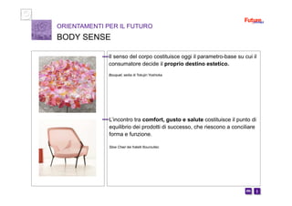 i m 
Il senso del corpo costituisce oggi il parametro-base su cui il
consumatore decide il proprio destino estetico.
Bouquet, sedia di Tokujin Yoshioka
ORIENTAMENTI PER IL FUTURO
BODY SENSE
L’incontro tra comfort, gusto e salute costituisce il punto di
equilibrio dei prodotti di successo, che riescono a conciliare
forma e funzione.
Slow Chair dei fratelli Bouroullec
 