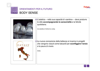 i m 
L’estetica – nella sua capacità di «sentire» – deve produrre
lo stile accompagnando la sensorialità e la felicità
quotidiana.
Ice Jewellery di Katharina Ludwig
La nuova concezione della bellezza si incarna in progetti
che vengono vissuti come baluardi per sconfiggere l’ansia
e la paura di vivere.
Eataly
ORIENTAMENTI PER IL FUTURO
BODY SENSE
 