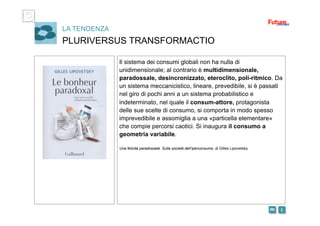 i m 
LA TENDENZA
PLURIVERSUS TRANSFORMACTIO
Il sistema dei consumi globali non ha nulla di
unidimensionale; al contrario è multidimensionale,
paradossale, desincronizzato, eteroclito, poli-ritmico. Da
un sistema meccanicistico, lineare, prevedibile, si è passati
nel giro di pochi anni a un sistema probabilistico e
indeterminato, nel quale il consum-attore, protagonista
delle sue scelte di consumo, si comporta in modo spesso
imprevedibile e assomiglia a una «particella elementare»
che compie percorsi caotici. Si inaugura il consumo a
geometria variabile.
Una felicità paradossale. Sulla società dell’iperconsumo, di Gilles Lipovetsky
 