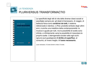 i m 
LA TENDENZA
PLURIVERSUS TRANSFORMACTIO
La specificità degli stili di vita delle diverse classi sociali si
assottiglia sempre più: gli ideali di benessere, di viaggio, di
bellezza fisica sono condivisi da tutti, il sistema
referenziale è identico. L’iPod, prodotto-simbolo degli ultimi
anni, è anche una metafora della contemporaneità: la
musica è uguale per tutti, ma le possibilità di scelta sono
infinite, e infinitamente varia la possibilità di mescolare le
proprie scelte. L’eterogeneità sociale salta agli occhi:
ognuno può guadagnarsi il diritto al superfluo, al
consumo, al vivere meglio. Al lusso necessario.
Lusso necessario, di Cecilia Gambini e Marco Turinetto
 