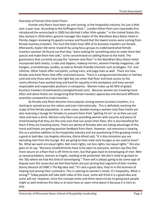 Trend Assessment


Overview of Female Only Hotel Floors
        Female only floors have been up and coming, in the hospitality industry, for just a little
over a year now. According to the Huffington Post,”…London Hilton Park Lane reportedly first
introduced the service back in 2003 but ditched it after little uptake.” In the United States this
idea started in 2010 when, general manager Ken Kaylor of the Wyndham Boca Raton Hotel in
Florida, began reviewing his guests surveys and found that the lowest scores were coming from
female business travelers. This hurt the hotel since 50% of its business travelers are female.
Afterwards, Kaylor did some research by using focus groups to understand what female
travelers wanted. He found out that they “were looking for something extra to make them feel
special and make them feel safe,” so he concentrated on adding those to the hotel. The
guestrooms that currently occupy the “women-only floor” in the Wyndham Boca Raton Hotel
incorporate bath sheets, a robe and slippers, makeup mirrors, women-friendly magazines, silk
hangers, aromatherapy candles, as well as female-friendly channels such as Oxygen, TLC, and
Lifetime. Other hotels offer nail polish, curling irons, and yoga mats as well. There are now
female only hotel floors that offer restricted access. There is a programmed elevator or hall key
card and only those who have the right key can enter that floor and have access to the
rooms.Women have worked long and hard for equality in the workplace and have earned
respectable and responsible positions in companies. Women make up 40-50% of global
business travelers (travelmaestro.covingtontravel.com). Because women are traveling more
often and alone hotels are recognizing that female travelers appreciate and demand different
amenities compared to male travelers.
        As female only floors become more popular among women business travelers, it is
starting to spread across the nation and even internationally. This is definitely reaching the
scope of the female population. In some cases, besides having a women-only floor hotels are
also reserving a lounge for females to prevent them from “getting hit on” or so they can just
relax and have a drink. Women-only floors are providing women with security and peace of
mind knowing that they are the only ones that can access their floor, this is also beneficial for
them if they are traveling alone. There are plenty of females who are taking advantage of this
trend and hotels are getting positive feedback from them. However, not everyone is viewing
this as a positive addition to the hospitality industry and are questioning if this growing trend is
a good or bad idea. Los Angeles attorney, Gloria Allred said, “It is discrimination you are
excluding men from the lounge. Are we going to have male-only lounges as we used to have?
No. What we want are equal rights. Not more rights, not less rights, but equal rights.” She also
goes on to say, ”Business establishments have to be open to everyone, women say they feel
more secure on a floor that is off-limits to men, but that goes back to stereotyping of men: Men
as sexual predators, women as fragile, needing to be protected. We don’t need to go back to
the '50s where we had this kind of stereotyping.” There will is always going to be some type of
dispute over this issues but we feel that hotels are just serving that segment of their market.
Donny Deutsch of CNBC’s The Big Idea said, “It’s also a great idea, they’re in the business of
helping and serving their customers. This is catering to women’s needs. It’s hospitality. What is
wrong?” Today people will take both sides of this issue, some will think it is a good idea and
some will not. However, since this concept exists and there seems to be no going back people
might as well embrace this idea or at least have an open mind about it because it is here to
stay.

University of Wisconsin Stout, School of Hospitality Leadership                              Page 2
 