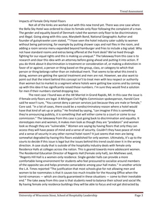 Trend Assessment


Impacts of Female Only Hotel Floors
        Not all of the kinks are worked out with this new trend yet. There was one case where
the Bella Sky Hotel was ordered to close its female-only floor following the complaint of a man.
The gender and equality board of Denmark ruled the women-only floor to be discriminatory
and illegal. Going along with this case, Marybeth Bond, National Geographic Author and
founder of gutsytraveler.com stated, “"I have seen the hotel industry cater subtly to women
without being patronizing, for example by putting shower caps and nail files in the room, and
adding a room service menu expanded beyond hamburger and fries to include a big salad. Why
not have standard rooms and extras being offered at the front desk? We've lived through
fighting for our equal rights and this is making us unequal.” The takeaway from this case is to
research and clear this idea with an attorney before going ahead and putting it into action. If
you do think about it discrimination is treatment or consideration of, or making a distinction in
favor of or against, a person or thing based on the group, class, or category to which that
person or thing belongs rather than on individual merit. That seems to be what this trend is
doing, women are getting the special treatment and men are not. However, we also want to
point out that the intent behind this concept isn’t to treat men with less respect or authority
than women but to market to a segment where hotels were getting low scores and by coming
up with this idea it has significantly raised those numbers. I’m sure they would find a solution
for men if their numbers started dropping too.
        The next case I found was at the JW Marriot in Grand Rapids, MI. In this case the issue is
if female-only floors are legal. A Michigan Civil Rights Commission spokesperson, Harold Core
said he wasn’t sure, “You cannot deny a person services just because they are male or female,"
Core said. "In a lot of cases, there could be a nondiscriminatory reason where a hotel would
have that kind of set-up or policy.” He finished by saying, “can imagine if this is something
they're announcing publicly, it is something that will either come to a court or come to our
commission.” The takeaway from this case is just going back to discrimination and equality. It
stereotypes men and women, it makes men look as though they are “predators” and women
look as though they are “vulnerable.” Women are saying by having floors that only they can
access they will have peace of mind and a sense of security. Couldn’t they have peace of mind
and a sense of security in any other normal hotel room? It just seems that men are being
somewhat degraded by having this floors established for only women. Ultimately, it’s up to the
courts to decide if this issue is legal but the issues behind this trend could steer it in the wrong
direction. A case study that is outside of the hospitality industry deals with female only
Residence Halls at colleges across the nation. This is geared towards more adolescent women.
The Residential Education Director of Regents Hall (Female only hall), Jen Mathews said,
“Regents Hill Hall is a women-only residence. Single-gender halls can provide a more
comfortable living environment for students who feel pressured to socialize around members
of the opposite sex and helps promote camaraderie among your hall mates.” In another article
the L.A. Times reported “The justification that most schools give for not allowing men and
women to be roommates is that it causes too much trouble for the Housing Office when the
torrid romances — which are clearly guaranteed in these situations — come to their inevitable
end.” The take away from this case is that students need to balance their school and social life.
By having female only residence buildings they will be able to focus and not get distracted by


University of Wisconsin Stout, School of Hospitality Leadership                               Page 3
 