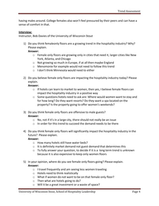 Trend Assessment


having males around. College females also won’t feel pressured by their peers and can have a
sense of comfort in that.

Interview:
Instructor, Bob Davies of the University of Wisconsin Stout

   1) Do you think femaleonly floors are a growing trend in the hospitality industry? Why?
      Please explain.
      Answer:
          o Female only floors are growing only in cities that need it, larger cities like New
             York, Atlanta, and Chicago
          o Not growing so much in Europe, if at all then maybe England
          o Menomonie for example would not need to follow this trend
          o I don’t think Minnesota would need to either

   2) Do you believe female only floors are impacting the hospitality industry today? Please
      explain.
      Answer:
         o If hotels can learn to market to women, then yes, I believe female floors can
             impact the hospitality industry in a positive way
         o Some questions hotels need to ask are: Where would women want to stay and
             for how long? Do they want resorts? Do they want a spa located on the
             property? Is the property going to offer women’s weekends?

   3) Do you think female only floors are offensive to male guests?
      Answer:
         o No, not if it’s in a large city, there should not really be an issue
         o In order for this trend to succeed the demand needs to be there

   4) Do you think female only floors will significantly impact the hospitality industry in the
      future? Please explain.
      Answer:
          o How many hotels still have water beds?
          o It is definitely market demand not guest demand that determines this
          o To fully answer your question, to decide if it is a long term trend is unknown
             because it is also expensive to keep only women floors

   5) In your opinion, where do you see female only floors going? Please explain.
      Answer:
          o I travel frequently and am seeing less women traveling
          o Hotels need to think realistically
          o What if women do not want to be on that female only floor?
          o Then what are hotels going to do?
          o Will it be a great investment or a waste of space?

University of Wisconsin Stout, School of Hospitality Leadership                            Page 4
 