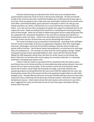Trend Assessment



         Professor Davies brings up valid points that I think need to be considered when
questioning the impact this trend can have on the business landscape. He had commented
outside of the interview that when continental breakfast was introduced several years ago no
one knew if that was going to stay or fade away and surprisingly it stayed and now almost every
hotel offers continental breakfast, guests demand it and expect it where ever they go now.
Female only floors are similar in the fact that it is a new trend that has not been tested out
before. Sure, like any issue there are going to be people who support it and people who do not
support the trend. Hotels are looking at this trend from a marketing and revenue generating
point of view though. Hotels do not want to offend male guests and are simply doing what they
are supposed to do, show guests hospitality; in this case they are paying close attention to
female guests’ wants and needs. I think if men demanded certain items the hotels would listen
and cater to them too but I do think that men are less demanding then women.
         This trend is starting to pop up everywhere internationally. According to the Huffington
Post this trend or these types of services are appearing in Singapore, New York, Copenhagen,
Vancouver, Washington, and at the Portal Hotel in Brisbane, Australia which includes only
women staff on the floor. Like Professor Davies had predicted it is a trend that so far only large
cities are catching on to. I am not quite sure how much the trend is going to change. Maybe
male guests will pay to have special gift baskets in their rooms with their favorite things?
Maybe the LGBT population will get their own floor for similar reasons as the female only
floors? Only time can tell where this trend is going, but currently it looks like it is a booming
trend that is not going away anytime soon.
         I think in order for hotels to stay ahead of their competitors they will need to assess
each female stay on the female only floor to continually know what women demand, have each
woman fill out a quick survey possibly. At the moment it seems like only television shows
women like to watch, certain foods like chocolate and salads, and certain toiletries and
pampering products are being offered for the extra cost of $30-$55 added onto the room rate.
Knowing that women like to feel special and like to be pampered maybe hotels can add a little
package to this. Possibly offering a discount at the spa? Possibly offering a discount at the hotel
restaurant? Once a hotel finds out the demands of female travelers I think that is when hotels
will generate revenue. Hotels need to know that what women want continues to vary that is
why I suggested the survey so that hotels can be on top of their game and always offering
women what they want.




University of Wisconsin Stout, School of Hospitality Leadership                             Page 5
 