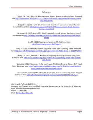Trend Assessment


                                           References:

       Celizic , M. (2007, May 18). Discrimination debate: Women-only hotel floors. Retrieved
from http://today.msnbc.msn.com/id/18735108/ns/today-travel/t/discrimination-debate-women-
                                      only-hotel-floors/

          Gargiulo, S. (2012, March 20). Women-only hotel floors tap boom in female business
   travel. Retrieved from http://edition.cnn.com/2012/03/07/business/women-hotels-business-
                                        travelers/index.html

        Hartmann, M. (2010, March 15). Should colleges let men & women share dorm rooms?.
  Retrieved from http://jezebel.com/5493748/should-colleges-let-men--women-share-dorm-
                                          rooms

                       Jen, M. (2012).Housing and residence life. Retrieved from
                            http://housing.wsu.edu/reshall/regents

       Kelly, T. (2011, October 14). Women Only Hotel Floors Now a Growing Trend. Retrieved
from http://www.huffingtonpost.com/2011/10/14/women-only-hotel-floors-_n_1011473.html

         Perry , M. (2012, October 8). Markets in everything: Hotels offer women-only floors.
 Retrieved from http://www.aei-ideas.org/2012/10/markets-in-everything-hotels-offer-women-
                                         only-floors/

        No Author. (2012, November 2). No-man’s Land: The Rising Trend of Women-Only Hotel
 Floors. Retrieved from http://travelmaestro.covingtontravel.com/2012/11/no-mans-land-the-
                           rising-trend-of-women-only-hotel-floors/

       The Houston Chronicle (2007, May 24). Hotel's 19th floor is women-only, but is it legal?
      Retrieved from http://ehotelier.com/hospitality-news/item.php?id=11120_0_11_0_C/




Interviewed: Professor Bob Davies
Instructor and Program Director of Golf Enterprise Management at the University of Wisconsin
Stout, School of Hospitality Leadership
Phone: 715-232-1480
Email: daviesb@uwstout.edu




University of Wisconsin Stout, School of Hospitality Leadership                          Page 6
 