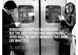 BOREDOM IS A GIFT TO CREATIVE IDEAS.
BUT THE EASY DISTRACTION SMARTPHONES
OFFER KILLS THE EMPTY MOMENTS THAT MAKE
LIFE WHAT IT IS.
!
TEL AVIV UNIVERSITY
 