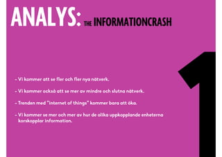 ANALYS:THE INFORMATIONCRASH
- Vi kommer att se fler och fler nya nätverk.
- Vi kommer också att se mer av mindre och slutna nätverk.
- Trenden med ”internet of things” kommer bara att öka.
- Vi kommer se mer och mer av hur de olika uppkopplande enheterna 
korskopplar information.
 