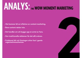 ANALYS:THE WOW MOMENT MARKETING
- Det kommer bli en inflation av content marketing.!
!
- Bara content räcker inte. 
!
- Det handlar om att bygga upp en armé av fans.!
!!
- Den traditionella reklamen får det allt svårare.!
!!
- Problemet blir att företagen sitter fast i gamla 
organisationsscheman.
 
