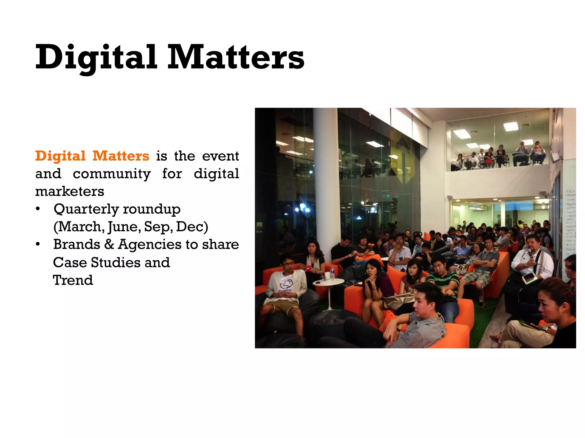 Digital Matters
Digital Matters is the event
and community for digital
marketers
•  Quarterly roundup
(March, June, Sep, Dec)
•  Brands & Agencies to share
Case Studies and
Trend

 