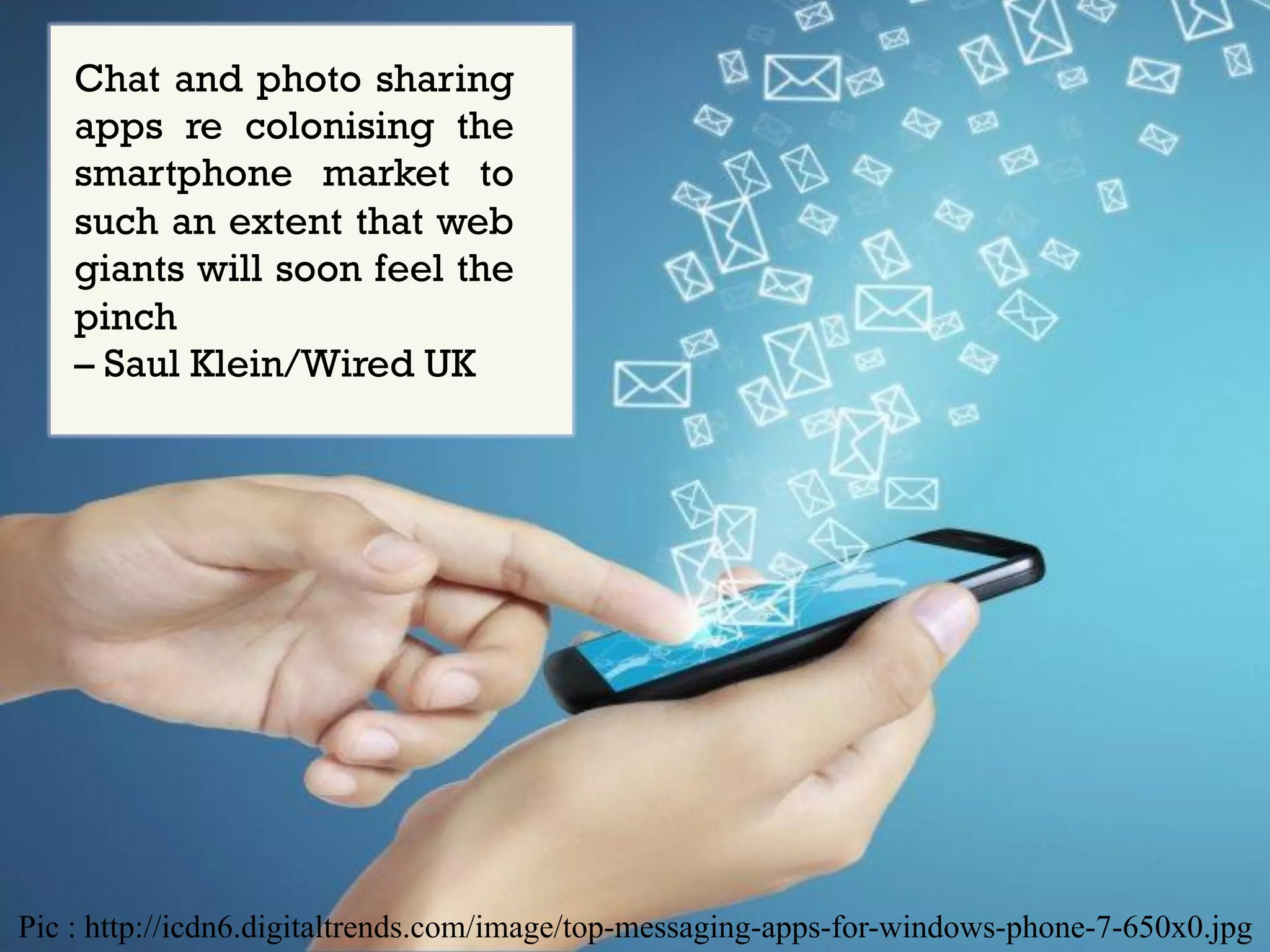 Chat and photo sharing
apps re colonising the
smartphone market to
such an extent that web
giants will soon feel the
pinch
– Saul Klein/Wired UK

Pic : http://icdn6.digitaltrends.com/image/top-messaging-apps-for-windows-phone-7-650x0.jpg

 