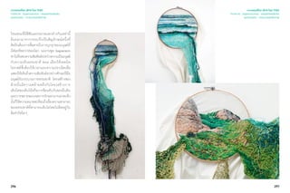296 297
ไหมพรมที่มีสีสันและขนาดแตกต่างกันเหล่านี้
ล้นออกมาจากกรอบจึงเป็นสัญลักษณ์หนึ่งที่
ศิลปินต้องการสื่อสารถึงการบุกรุกของมนุษย์ที่
มีต่อทรัพยากรของโลก ผลงานชุด Suspensión
พาไปค้นพบความสัมพันธ์ระหว่างความเป็นมนุษย์
กับความเป็นธรรมชาติ Ana เลือกใช้เทคนิค
โครเชต์ซึ่งต้องใช้เวลาและความประณีตเพื่อ
แสดงให้เห็นถึงความสัมพันธ์ระหว่างทักษะฝีมือ
มนุษย์กับกระบวนการธรรมชาติ โครงสร้างของ
ด้ายนั้นมีความคล้ายคลึงกับโครงสร้างการ
เติบโตของต้นไม้หรือการซ้อนทับกันของผืนดิน
และการขยายขอบเขตการถักออกมานอกสะดึง
นั้นก็ให้ความหมายสะท้อนถึงเรื่องความสามารถ
ของธรรมชาติที่สามารถเติบโตโดยไม่ติดอยู่กับ
ข้อจำ�กัดใดๆ
เจาะเทรนด์โลก 2015 โดย TCDC
Trend 04 : Supernatureal - ธรรมชาติเหนือจริง
แนวความคิด - ความงามแห่งชีวภาพ
เจาะเทรนด์โลก 2015 โดย TCDC
Trend 04 : Supernatureal - ธรรมชาติเหนือจริง
แนวความคิด - ความงามแห่งชีวภาพ
 