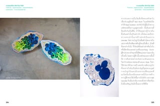 304 305
เจาะเทรนด์โลก 2015 โดย TCDC
Trend 04 : Supernatureal - ธรรมชาติเหนือจริง
แนวความคิด - ความงามแห่งชีวภาพ
เจาะเทรนด์โลก 2015 โดย TCDC
Trend 04 : Supernatureal - ธรรมชาติเหนือจริง
แนวความคิด - ความงามแห่งชีวภาพ
จากประสบการณ์ในวัยเด็กที่ครอบครัวพาไป
เที่ยวช่วงฤดูร้อนที่ Red Rock ในแคลิฟอร์เนีย
ทำ�ให้ Elyse Grahem ประทับใจไม่รู้ลืมถึงความ
มหัศจรรย์ที่ปรากฏอยู่ตรงหน้า ชั้นหินทรายที่
ซ้อนทับกันเป็นสีสัน ทำ�ให้เธออยากรู้ว่าภายใน
ชั้นหินเหล่านั้นเป็นอย่างไร เมื่อโตมาเธอจึงนำ�
ความทรงจำ�นั้นมาสร้างสรรค์เป็นผลงาน
Geodes โดยการเป่าลูกโป่งเพื่อสร้างโพรงภายใน
และราดทับด้วยสีพลาสติกยูรีเทนเป็นชั้นๆ ด้วยสี
ที่แตกต่างกันไป ทั้งโทนสีเข้มอย่างดำ�หรือนํ้าเงิน
หรือสีสะท้อนแสงอย่างเหลืองและชมพู ก่อนจะ
รู้สึกประหลาดใจทุกครั้งที่ตัดแบ่งผลงานออกเป็น
ครึ่งหนึ่ง โดยความรู้สึกเบื้องหลังของผลงานชิ้นนี้
คือ การค้นหาหนทางระงับความกลัวและความ
วิตกกังวลต่ออนาคตของตัวเธอเอง Elyse จึงหา
วิธีทำ�สมาธิด้วยการสร้างสรรค์งานศิลปะมุ่งไป
ที่ลมหายใจอันเป็นสิ่งสามัญที่สุดของมนุษย์
การเป่าลูกโป่งและเฝ้ามองการเปลี่ยนแปลงที
ละน้อยจึงเป็นเหมือนหนทางหนึ่งในการสร้าง
ความรู้สึกสงบให้เกิดขึ้นภายในจิตใจ ผลงานชุด
Geodes จึงเป็นประติมากรรมชั่วคราวที่สะท้อน
ถึงเรื่องปรัชญาอันลึกซึ้งของการใช้ชีวิต
Geodes โดย Elyse Grahem
 