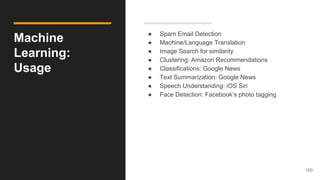 Machine
Learning:
Usage
● Spam Email Detection
● Machine/Language Translation
● Image Search for similarity
● Clustering: Amazon Recommendations
● Classifications: Google News
● Text Summarization: Google News
● Speech Understanding: iOS Siri
● Face Detection: Facebook’s photo tagging
100
 