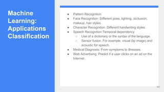 Machine
Learning:
Applications
Classification
● Pattern Recognition
● Face Recognition: Different pose, lighting, occlusion,
makeup, hair styles.
● Character Recognition: Different handwriting styles.
● Speech Recognition:Temporal dependency
○ Use of a dictionary or the syntax of the language.
○ Sensor fusion. For example, visual (lip image) and
acoustic for speech.
● Medical Diagnosis: From symptoms to illnesses.
● Web Advertising: Predict if a user clicks on an ad on the
Internet.
101
 
