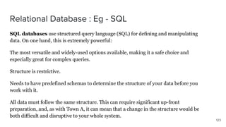 SQL databases use structured query language (SQL) for defining and manipulating
data. On one hand, this is extremely powerful:
The most versatile and widely-used options available, making it a safe choice and
especially great for complex queries.
Structure is restrictive.
Needs to have predefined schemas to determine the structure of your data before you
work with it.
All data must follow the same structure. This can require significant up-front
preparation, and, as with Town A, it can mean that a change in the structure would be
both difficult and disruptive to your whole system.
 