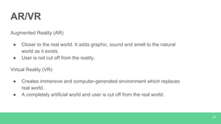 AR/VR
Augmented Reality (AR)
● Closer to the real world. It adds graphic, sound and smell to the natural
world as it exists.
● User is not cut off from the reality.
Virtual Reality (VR)
● Creates immersive and computer-generated environment which replaces
real world.
● A completely artificial world and user is cut off from the real world.
37
 